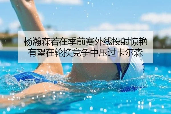 杨瀚森若在季前赛外线投射惊艳 有望在轮换竞争中压过卡尔森 | MYBALLSPORTS